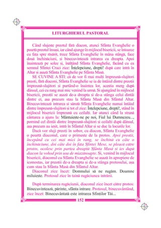 C M
Y K




                       LITURGHIERUL PASTORAL

          Când sluje[te preotul fr diacon, atunci Sfânta Evanghelie o
      poart preotul `nsu[i, iar când ajunge `n mijlocul bisericii, se `ntoarce
      cu fa]a spre rsrit, trece Sfânta Evanghelie `n mâna stâng, face
      dou `nchinciuni, [i binecuvinteaz intrarea cu dreapta. Apoi
      `nainteaz pe solee [i, `nl]ând Sfânta Evanghelie, fc=nd cu ea
      semnul Sfintei Cruci zice: ~n]elepciune, drep]i! dup care intr `n
      Altar [i a[az Sfânta Evanghelie pe Sfânta Mas.
          SE CUVINE A {TI: c de vor fi mai mul]i `mpreun-slujitori
      preo]i, fr diaconi, Sfânta Evanghelie se ia de `ntâiul dintre preo]ii
      `mpreun-slujitori [i purtând-o `naintea lor, ace[tia merg dup
      dânsul, cei cu rang mai mic venind la urm. {i ajungând `n mijlocul
      bisericii, preo]ii se a[az de-a dreapta [i de-a stânga celui dintâi
      dintre ei, a[a precum stau la Sfânta Mas din Sfântul Altar.
      Binecuvinteaz intrarea [i srut Sfânta Evanghelie numai `ntâiul
      dintre `mpreun-slujitori [i tot el zice: ~n]elepciune, drep]i!, stând `n
      mijlocul bisericii `mpreun cu ceilal]i. Iar atunci când la stran
      cântarea a ajuns la: Mântuie[te-ne pe noi, Fiul lui Dumnezeu...,
      pornind cel dintâi dintre `mpreun-slujitori [i ceilal]i dup dânsul,
      a[a precum au ie[it, intr `n Sfântul Altar [i se duc la locurile lor.
          Dac vor sluji preo]i `n sobor, cu diacon, Sfânta Evanghelie
      o poart diaconul, care o prime[te de la protos. Apoi preo]ii,
      `ncep=nd cu cei mai mici `n rang, se `nchin cu c=te o
      `nchinciune, doi c=te doi `n fa]a Sfintei Mese, se pleac ctre
      protos, ocolesc prin partea dreapt Sf=nta Mas [i ies dup
      diacon la vohod prin u[a de miaznoapte. {i, venind `n mijlocul
      bisericii, diaconul cu Sfânta Evanghelie se a[az `n apropiere de
      iconostas, iar preo]ii de-a dreapta [i de-a stânga protosului, a[a
      cum stau la Sfânta Mas din Sfântul Altar.
          Diaconul zice `ncet: Domnului s ne rugm. Doamne
      miluie[te. Protosul zice `n tain rugciunea intrrii.
         Dup terminarea rugciunii, diaconul zice `ncet ctre protos:
      Binecuvinteaz, printe, sfânta intrare. Protosul, binecuvântând,
      zice `ncet: Binecuvântat este intrarea Sfin]ilor Ti...
                                        152
                                                                                  C M
                                                                                  Y K
 