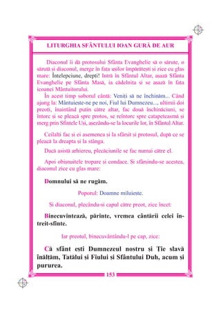 C M
                                                                               Y K




          LITURGHIA SF+NTULUI IOAN GUR| DE AUR

          Diaconul `i d protosului Sfânta Evanghelie s o srute, o
      srut [i diaconul, merge `n fa]a u[ilor `mprte[ti [i zice cu glas
      mare: ~n]elepciune, drep]i! Intr `n Sfântul Altar, a[az Sfânta
      Evanghelie pe Sfânta Mas, ia cdelni]a [i se a[az `n fa]a
      icoanei Mântuitorului.
         ~n acest timp soborul cânt: Veni]i s ne `nchinm... Când
      ajung la: Mântuie[te-ne pe noi, Fiul lui Dumnezeu..., ultimii doi
      preo]i, `naintând pu]in ctre altar, fac dou `nchinciuni, se
      `ntorc [i se pleac spre protos, se re`ntorc spre catapeteasm [i
      merg prin Sfintele U[i, a[ezându-se la locurile lor, `n Sf=ntul Altar.
         Ceilal]i fac [i ei asemenea [i la sfâr[it [i protosul, dup ce se
      pleac la dreapta [i la stânga.
         Dac asist arhiereu, plecciunile se fac numai ctre el.
         Apoi obi[nuitele tropare [i condace. {i sfâr[indu-se acestea,
      diaconul zice cu glas mare:

         Domnului s ne rugm.
                         Poporul: Doamne miluie[te.
           {i diaconul, plecându-[i capul ctre preot, zice `ncet:
         Binecuvinteaz, printe, vremea cântrii celei `n-
      treit-sfinte.

                 Iar preotul, binecuvântându-l pe cap, zice:

         C sfânt e[ti Dumnezeul nostru [i }ie slav
      `nl]m, Tatlui [i Fiului [i Sfântului Duh, acum [i
      pururea.
                                      153
C M
Y K
 