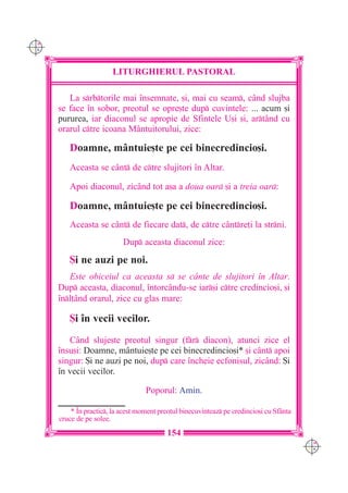 C M
Y K




                        LITURGHIERUL PASTORAL

         La srbtorile mai `nsemnate, [i, mai cu seam, când slujba
      se face `n sobor, preotul se opre[te dup cuvintele: ... acum [i
      pururea, iar diaconul se apropie de Sfintele U[i [i, artând cu
      orarul ctre icoana Mântuitorului, zice:

         Doamne, mântuie[te pe cei binecredincio[i.
         Aceasta se cânt de ctre slujitori `n Altar.

         Apoi diaconul, zicând tot a[a a doua oar [i a treia oar:

         Doamne, mântuie[te pe cei binecredincio[i.
         Aceasta se cânt de fiecare dat, de ctre c=ntre]i la strni.
                            Dup aceasta diaconul zice:

         {i ne auzi pe noi.
         Este obiceiul ca aceasta s se cânte de slujitori `n Altar.
      Dup aceasta, diaconul, `ntorcându-se iar[i ctre credincio[i, [i
      `nl]ând orarul, zice cu glas mare:

         {i `n vecii vecilor.
         Când sluje[te preotul singur (fr diacon), atunci zice el
      `nsu[i: Doamne, mântuie[te pe cei binecredincio[i* [i cânt apoi
      singur: {i ne auzi pe noi, dup care `ncheie ecfonisul, zicând: {i
      `n vecii vecilor.

                                    Poporul: Amin.

          * ~n practic, la acest moment preotul binecuvinteaz pe credincio[i cu Sf=nta
      cruce de pe solee.
                                            154
                                                                                           C M
                                                                                           Y K
 
