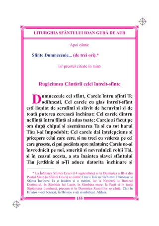 C M
                                                                                     Y K




          LITURGHIA SF+NTULUI IOAN GUR| DE AUR

                                    Apoi cânt:

         Sfinte Dumnezeule... (de trei ori).*

                            iar preotul cite[te `n tain



              Rugciunea Cântrii celei `ntreit-sfinte


         D    umnezeule cel sfânt, Carele `ntru sfin]i Te
              odihne[ti, Cel carele cu glas `ntreit-sfânt
      e[ti ludat de serafimi [i slvit de heruvimi [i de
      toat puterea cereasc `nchinat; Cel carele dintru
      nefiin] `ntru fiin] ai adus toate; Carele ai fcut pe
      om dup chipul [i asemnarea Ta [i cu tot harul
      Tu l-ai `mpodobit; Cel carele dai `n]elepciune [i
      pricepere celui care cere, [i nu treci cu vederea pe cel
      care gre[e[te, ci pui pocin]a spre mântuire; Carele ne-ai
      `nvrednicit pe noi, smeri]ii [i nevrednicii robii Ti,
      [i `n ceasul acesta, a sta `naintea slavei sfântului
      Tu jertfelnic [i a-}i aduce datorita `nchinare [i

         * La ~nl]area Sfintei Cruci (14 septembrie) [i `n Duminica a III-a din
      Postul Mare (a Sfintei Cruci) se c=nt: Crucii Tale ne `nchinm Hristoase [i
      Sf=nt ~nvierea Ta o ludm [i o mrim, iar la Na[terea [i Botezul
      Domnului, `n S=mbta lui Lazr, `n S=mbta mare, la Pa[ti [i `n toat
      Sptm=na Luminat, precum [i `n Duminica Rusaliilor se c=nt: C=]i `n
      Hristos v-a]i botezat, `n Hristos v-a]i [i-mbrcat. Aliluia.
                                         155
C M
Y K
 
