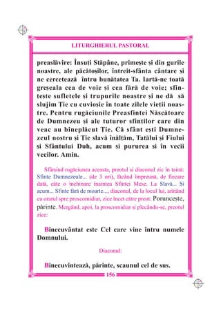 C M
Y K




                      LITURGHIERUL PASTORAL

      preaslvire: ~nsu]i Stpâne, prime[te [i din gurile
      noastre, ale pcto[ilor, `ntreit-sfânta cântare [i
      ne cerceteaz `ntru buntatea Ta. Iart-ne toat
      gre[eala cea de voie [i cea fr de voie; sfin-
      ]e[te sufletele [i trupurile noastre [i ne d s
      slujim }ie cu cuvio[ie `n toate zilele vie]ii noas-
      tre. Pentru rugciunile Preasfintei Nsctoare
      de Dumnezeu [i ale tuturor sfin]ilor care din
      veac au bineplcut }ie. C sfânt e[ti Dumne-
      zeul nostru [i }ie slav `nl]m, Tatlui [i Fiului
      [i Sfântului Duh, acum [i pururea [i `n vecii
      vecilor. Amin.

         Sfâr[ind rugciunea aceasta, preotul [i diaconul zic `n tain:
      Sfinte Dumnezeule... (de 3 ori), fcând `mpreun, de fiecare
      dat, câte o `nchinare `naintea Sfintei Mese. La Slav... {i
      acum... Sfinte fr de moarte..., diaconul, de la locul lui, artând
      cu orarul spre proscomidiar, zice `ncet ctre preot: Porunce[te,
      printe. Mergând, apoi, la proscomidiar [i plecându-se, preotul
      zice:

        Binecuvântat este Cel care vine `ntru numele
      Domnului.
                                  Diaconul:

         Binecuvinteaz, printe, scaunul cel de sus.
                                     156
                                                                             C M
                                                                             Y K
 