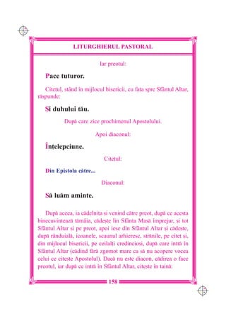 C M
Y K




                      LITURGHIERUL PASTORAL

                                 Iar preotul:

         Pace tuturor.
         Cite]ul, stând `n mijlocul bisericii, cu fa]a spre Sf=ntul Altar,
      rspunde:

         {i duhului tu.
                 Dup care zice prochimenul Apostolului.

                               Apoi diaconul:

         ~n]elepciune.
                                   Cite]ul:

         Din Epistola ctre...

                                  Diaconul:

         S lum aminte.

         Dup aceea, ia cdelni]a [i venind ctre preot, dup ce acesta
      binecuvinteaz tm=ia, cde[te lin Sfânta Mas `mprejur, [i tot
      Sfântul Altar [i pe preot, apoi iese din Sf=ntul Altar [i cde[te,
      dup rânduial, icoanele, scaunul arhieresc, strnile, pe cite] [i,
      din mijlocul bisericii, pe ceilal]i credincio[i, dup care intr `n
      Sfântul Altar (cdind fr zgomot mare ca s nu acopere vocea
      celui ce cite[te Apostolul). Dac nu este diacon, cdirea o face
      preotul, iar dup ce intr `n Sf=ntul Altar, cite[te `n tain:

                                     158
                                                                             C M
                                                                             Y K
 
