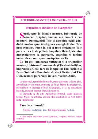 C M
                                                                                        Y K




           LITURGHIA SF+NTULUI IOAN GUR| DE AUR

                 Rugciunea dinainte de Evanghelie


         S  trluce[te `n inimile noastre, Iubitorule de
            oameni, Stpâne, lumina cea curat a cu-
      noa[terii Dumnezeirii Tale [i deschide ochii gân-
      dului nostru spre `n]elegerea evanghelicelor Tale
      propovduiri. Pune `n noi [i frica fericitelor Tale
      porunci, ca toate poftele trupului clcând, vie]uire
      duhovniceasc s petrecem, cugetând [i fcând
      toate cele ce sunt spre bun-plcerea Ta.
         C Tu e[ti luminarea sufletelor [i a trupurilor
      noastre, Hristoase Dumnezeule [i }ie slav `nl]m,
      `mpreun [i Celui fr de `nceput al Tu Printe [i
      Preasfântului [i Bunului [i de via] fctorului Tu
      Duh, acum [i pururea [i `n vecii vecilor. Amin.
          Iar diaconul, termin=nd de cdit, pune cdelni]a la locul ei [i,
      apropiindu-se de preot, prime[te de la el Sfânta Evanghelie [i,
      `nchinându-se `naintea Sfintei Evanghelii, o ia cu amândou
      mâinile, punând captul orarului peste ea.
          {i sfâr[indu-se de citit Apostolul, preotul, stând `naintea
      Sfintei Mese, se `ntoarce cu fa]a spre credincio[i [i zice dintre
      u[ile `mprte[ti:

         Pace ]ie, cititorule*.
              Cite]ul: {i duhului tu. Iar poporul cânt: Aliluia.

           * Dac cite[te unul dintre clerici Apostolul, se spune: Pace ]ie, sfin]ite
      cititorule
                                           159
C M
Y K
 