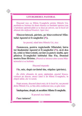 C M
Y K




                      LITURGHIERUL PASTORAL

         Diaconul iese cu Sfânta Evanghelie printre Sfintele U[i,
      purtându-se `naintea lui dou sfe[nice cu lumânri aprinse (sau
      o lum=nare aprins) pân ce se duce pe amvon, sau la locul cel
      obi[nuit din mijlocul bisericii. Apoi zice:

         Binecuvinteaz, printe, pe binevestitorul Sfân-
      tului Apostol [i Evanghelist (N).
                  Iar preotul, st=nd `ntre Sfintele U[i, zice:

         Dumnezeu, pentru rugciunile Sfântului, `ntru
      tot ludatului Apostol [i Evanghelist (N), s-]i dea
      ]ie, celui ce bineveste[ti, cuvânt cu putere mult, spre
      plinirea Evangheliei iubitului Su Fiu, Domnul
      nostru Iisus Hristos. (Preotul se `ntoarce ctre icoana M=n-
      tuitorului [i se `nchin).

                              Diaconul rspunde:
         Fie, mie, dup cuv=ntul tu, stp=ne (printe).
         (~n zilele obi[nuite de peste sptmân, preotul binecu-
      vinteaz pe diacon, atunci când `i d Sfânta Evanghelie, `n
      chipul artat, dar `n tain).

         Dup aceasta, diaconul (dac este), de la locul lui, sau preotul
      dintre Sfintele U[i, cu fa]a ctre credincio[i zice, cu glas mare:

         ~n]elepciune, drep]i, s ascultm Sfânta Evanghelie.
                            {i preotul zice `ndat:
         Pace tuturor!
                                     160
                                                                            C M
                                                                            Y K
 