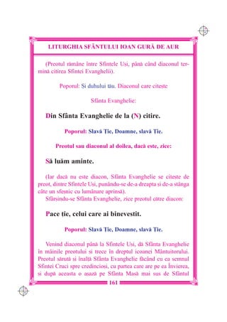 C M
                                                                           Y K




          LITURGHIA SF+NTULUI IOAN GUR| DE AUR

        (Preotul rmâne `ntre Sfintele U[i, pân c=nd diaconul ter-
      min citirea Sfintei Evanghelii).

               Poporul: {i duhului tu. Diaconul care cite[te

                             Sfânta Evanghelie:

         Din Sfânta Evanghelie de la (N) citire.

                 Poporul: Slav }ie, Doamne, slav }ie.

             Preotul sau diaconul al doilea, dac este, zice:

         S lum aminte.

         (Iar dac nu este diacon, Sfânta Evanghelie se cite[te de
      preot, dintre Sfintele U[i, punându-se de-a dreapta [i de-a stânga
      câte un sfe[nic cu lumânare aprins).
         Sfâr[indu-se Sfânta Evanghelie, zice preotul ctre diacon:

         Pace ]ie, celui care ai binevestit.

                 Poporul: Slav }ie, Doamne, slav }ie.

         Venind diaconul pân la Sfintele U[i, d Sfânta Evanghelie
      `n mâinile preotului [i trece `n dreptul icoanei Mântuitorului.
      Preotul srut [i `nal] Sfânta Evanghelie fc=nd cu ea semnul
      Sfintei Cruci spre credincio[i, cu partea care are pe ea ~nvierea,
      [i dup aceasta o a[az pe Sfânta Mas mai sus de Sfântul
                                     161
C M
Y K
 