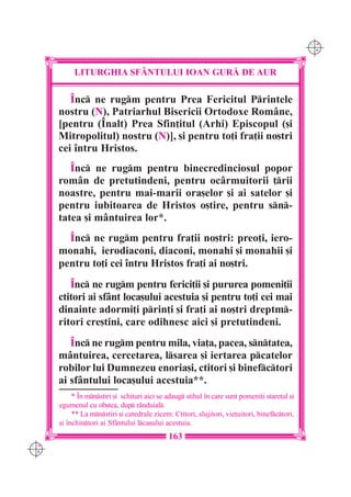 C M
                                                                                                Y K




           LITURGHIA SF+NTULUI IOAN GUR| DE AUR

         ~nc ne rugm pentru Prea Fericitul Printele
      nostru (N), Patriarhul Bisericii Ortodoxe Române,
      [pentru (~nalt) Prea Sfin]itul (Arhi) Episcopul ([i
      Mitropolitul) nostru (N)], [i pentru to]i fra]ii no[tri
      cei `ntru Hristos.
         ~nc ne rugm pentru binecredinciosul popor
      rom=n de pretutindeni, pentru oc=rmuitorii ]rii
      noastre, pentru mai-marii ora[elor [i ai satelor [i
      pentru iubitoarea de Hristos o[tire, pentru sn-
      tatea [i mântuirea lor*.
        ~nc ne rugm pentru fra]ii no[tri: preo]i, iero-
      monahi, ierodiaconi, diaconi, monahi [i monahii [i
      pentru to]i cei `ntru Hristos fra]i ai no[tri.
         ~nc ne rugm pentru ferici]ii [i pururea pomeni]ii
      ctitori ai sfânt loca[ului acestuia [i pentru to]i cei mai
      dinainte adormi]i prin]i [i fra]i ai no[tri dreptm-
      ritori cre[tini, care odihnesc aici [i pretutindeni.
         ~nc ne rugm pentru mila, via]a, pacea, sntatea,
      mântuirea, cercetarea, lsarea [i iertarea pcatelor
      robilor lui Dumnezeu enoria[i, ctitori [i binefctori
      ai sfântului loca[ului acestuia**.
           * ~n mnstiri [i schituri aici se adaug stihul `n care sunt pomeni]i stare]ul [i
      egumenul cu ob[tea, dup r=nduial.
           ** La mnstiri [i catedrale zicem: Ctitori, slujitori, vie]uitori, binefctori,
      [i `nchintori ai Sf=ntului lca[ului acestuia.
                                              163
C M
Y K
 