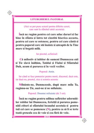 C M
Y K




                     LITURGHIERUL PASTORAL

              (Aici se pot pune ectenii pentru diferite cereri,
                   care sunt la sf=r[itul cr]ii acesteia).

        ~nc ne rugm pentru cei care aduc daruri [i fac
      bine `n sfânta [i `ntru tot cinstit biserica aceasta,
      pentru cei care se ostenesc, pentru cei care cânt [i
      pentru poporul care st `nainte [i a[teapt de la Tine
      mare [i bogat mil.
                           Iar preotul, ecfonisul:

          C milostiv [i iubitor de oameni Dumnezeu e[ti
      [i }ie slav `nl]m, Tatlui [i Fiului [i Sfântului
      Duh, acum [i pururea [i `n vecii vecilor.
                              Poporul: Amin.
          Iar când se face pomenire pentru mor]i, diaconul, dac este,
      iar dac nu, preotul, zice [i ectenia aceasta:

        Miluie[te-ne, Dumnezeule, dup mare mila Ta,
      rugmu-ne }ie, auzi-ne [i ne miluie[te.
                  Poporul: Doamne miluie[te (de 3 ori).

         ~nc ne rugm pentru odihna sufletelor adormi]i-
      lor robilor lui Dumnezeu, ferici]ii [i pururea pome-
      ni]ii ctitori ai sf=ntului loca[ului acestuia [i pentru
      to]i cei care se pomenesc (N), pentru ca s li se ierte
      toat gre[eala cea de voie [i cea fr de voie.
                                    164
                                                                         C M
                                                                         Y K
 