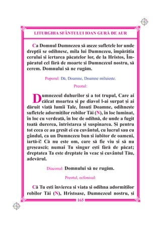 C M
                                                               Y K




         LITURGHIA SF+NTULUI IOAN GUR| DE AUR

        Ca Domnul Dumnezeu s a[eze sufletele lor unde
      drep]ii se odihnesc, mila lui Dumnezeu, `mpr]ia
      cerului [i iertarea pcatelor lor, de la Hristos, ~m-
      pratul cel fr de moarte [i Dumnezeul nostru, s
      cerem. Domnului s ne rugm.
               Poporul: D, Doamne, Doamne miluie[te.
                              Preotul:


        D     umnezeul duhurilor [i a tot trupul, Care ai
              clcat moartea [i pe diavol l-ai surpat [i ai
      druit via] lumii Tale, ~nsu]i Doamne, odihne[te
      sufletele adormi]ilor robilor Ti (N), `n loc luminat,
      `n loc cu verdea], `n loc de odihn, de unde a fugit
      toat durerea, `ntristarea [i suspinarea. {i pentru
      tot ceea ce au gre[it ei cu cuvântul, cu lucrul sau cu
      gândul, ca un Dumnezeu bun [i iubitor de oameni,
      iart-i! C nu este om, care s fie viu [i s nu
      gre[easc; numai Tu singur e[ti fr de pcat;
      dreptatea Ta este dreptate `n veac [i cuvântul Tu,
      adevrul.
               Diaconul: Domnului s ne rugm.

                         Preotul, ecfonisul:

        C Tu e[ti `nvierea [i via]a [i odihna adormi]ilor
      robilor Ti (N), Hristoase, Dumnezeul nostru, [i
                                165
C M
Y K
 