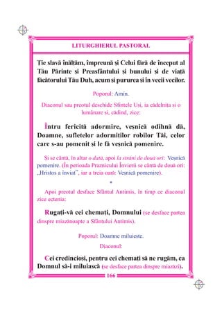 C M
Y K




                     LITURGHIERUL PASTORAL

      }ie slav `nl]m, `mpreun [i Celui fr de `nceput al
      Tu Printe [i Preasfântului [i bunului [i de via]
      fctorului Tu Duh, acum [i pururea [i `n vecii vecilor.
                               Poporul: Amin.
        Diaconul sau preotul deschide Sfintele U[i, ia cdelni]a [i o
                        lum=nare [i, cdind, zice:

        ~ntru fericit adormire, ve[nic odihn d,
      Doamne, sufletelor adormi]ilor robilor Ti, celor
      care s-au pomenit [i le f ve[nic pomenire.

        {i se cânt, `n altar o dat, apoi la strni de dou ori: Ve[nic
      pomenire. (~n perioada Praznicului ~nvierii se c=nt de dou ori:
      „Hristos a `nviat”, iar a treia oar: Ve[nic pomenire).
                                   *
         Apoi preotul desface Sfântul Antimis, `n timp ce diaconul
      zice ectenia:

         Ruga]i-v cei chema]i, Domnului (se desface partea
      dinspre miaznoapte a Sfântului Antimis).

                        Poporul: Doamne miluie[te.
                                  Diaconul:

        Cei credincio[i, pentru cei chema]i s ne rugm, ca
      Domnul s-i miluiasc (se desface partea dinspre miazzi).
                                     166
                                                                            C M
                                                                            Y K
 