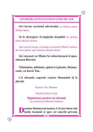 C M
                                                                       Y K




          LITURGHIA SF+NTULUI IOAN GUR| DE AUR

         S-i `nve]e cuvântul adevrului (se desface partea
      dinspre apus).

         S le descopere Evanghelia drept]ii (se desface
      partea dinspre rsrit).

         Apoi preotul `ncepe s [tearg cu buretele Sfântul Antimis,
      din toate pr]ile, spre `ndoitura dinspre rsrit.

         S-i uneasc cu Sfânta Sa soborniceasc [i apos-
      toleasc Biseric.

        Mântuie[te, miluie[te, apr [i-i pze[te, Dumne-
      zeule, cu harul Tu.

         Cei chema]i, capetele voastre Domnului s le
      pleca]i.

                         Poporul: }ie, Doamne.

                          Preotul cite[te `n tain
                 Rugciunea pentru cei chema]i
                    (La desfacerea Sfântului Antimis)



         D    oamne Dumnezeul nostru, Cel care `ntru cele
              `nalte locuie[ti [i spre cei smeri]i prive[ti,
                                   167
C M
Y K
 
