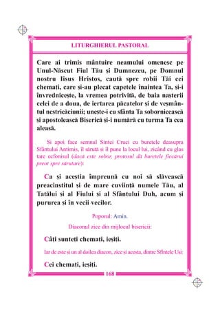 C M
Y K




                       LITURGHIERUL PASTORAL

      Care ai trimis mântuire neamului omenesc pe
      Unul-Nscut Fiul Tu [i Dumnezeu, pe Domnul
      nostru Iisus Hristos, caut spre robii Ti cei
      chema]i, care [i-au plecat capetele `naintea Ta, [i-i
      `nvrednice[te, la vremea potrivit, de baia na[terii
      celei de a doua, de iertarea pcatelor [i de ve[mân-
      tul nestricciunii; une[te-i cu sfânta Ta soborniceasc
      [i apostoleasc Biseric [i-i numr cu turma Ta cea
      aleas.
           {i apoi face semnul Sintei Cruci cu buretele deasupra
      Sfântului Antimis, `l srut [i `l pune la locul lui, zicând cu glas
      tare ecfonisul (dac este sobor, protosul d buretele fiecrui
      preot spre srutare):

        Ca [i ace[tia `mpreun cu noi s slveasc
      preacinstitul [i de mare cuviin] numele Tu, al
      Tatlui [i al Fiului [i al Sfântului Duh, acum [i
      pururea [i `n vecii vecilor.
                                 Poporul: Amin.
                     Diaconul zice din mijlocul bisericii:

         Câ]i sunte]i chema]i, ie[i]i.
         Iar de este [i un al doilea diacon, zice [i acesta, dintre Sfintele U[i:

         Cei chema]i, ie[i]i.
                                        168
                                                                                    C M
                                                                                    Y K
 