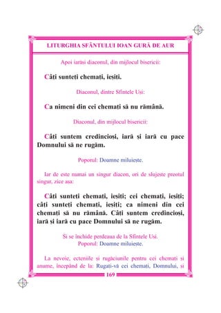 C M
                                                                       Y K




          LITURGHIA SF+NTULUI IOAN GUR| DE AUR

               Apoi iar[i diaconul, din mijlocul bisericii:

         Câ]i sunte]i chema]i, ie[i]i.

                      Diaconul, dintre Sfintele U[i:

         Ca nimeni din cei chema]i s nu rmân.

                     Diaconul, din mijlocul bisericii:

        Câ]i suntem credincio[i, iar [i iar cu pace
      Domnului s ne rugm.

                       Poporul: Doamne miluie[te.

         Iar de este numai un singur diacon, ori de sluje[te preotul
      singur, zice a[a:

         Câ]i sunte]i chema]i, ie[i]i; cei chema]i, ie[i]i;
      câ]i sunte]i chema]i, ie[i]i; ca nimeni din cei
      chema]i s nu rmân. Câ]i suntem credincio[i,
      iar [i iar cu pace Domnului s ne rugm.

                {i se `nchide perdeaua de la Sfintele U[i.
                       Poporul: Doamne miluie[te.

         La nevoie, ecteniile [i rugciunile pentru cei chema]i [i
      anume, `ncepând de la: Ruga]i-v cei chema]i, Domnului, [i
                                   169
C M
Y K
 