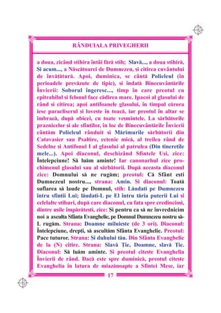 C M
                                                                          Y K




                     R+NDUIALA PRIVEGHERII

      a doua, zic=nd stihira `nt=i fr stih; Slav..., a doua stihir,
      {i acum..., a Nsctoarei de Dumnezeu, [i citirea cuv=ntului
      de `nv]tur. Apoi, duminica, se c=nt Polieleul (`n
      perioadele prevzute de tipic), [i `ndat Binecuv=ntrile
      ~nvierii: Soborul `ngeresc..., timp `n care preotul cu
      epitrahilul [i felonul face cdirea mare. Ipacoi al glasului de
      r=nd [i citirea; apoi antifoanele glasului, `n timpul crora
      iese paracliserul [i love[te `n toac, iar preotul `n altar se
      `mbrac, dup obicei, cu toate ve[mintele. La srbtorile
      praznicelor [i ale sfin]ilor, `n loc de Binecuv=ntrile ~nvierii
      c=ntm Polieleul r=nduit [i Mrimurile srbtorii din
      Catavasier sau Psaltire, ectenie mic, al treilea r=nd de
      Sedelne [i Antifonul I al glasului al patrulea (Din tinere]ile
      mele...). Apoi diaconul, deschiz=nd Sfintele U[i, zice:
      ~n]elepciune! S lum aminte! Iar canonarhul zice pro-
      chimenul glasului sau al srbtorii. Dup aceasta diaconul
      zice: Domnului s ne rugm; preotul: C Sf=nt e[ti
      Dumnezeul nostru..., strana: Amin. {i diaconul: Toat
      suflarea s laude pe Domnul, stih: Luda]i pe Dumnezeu
      `ntru sfin]ii Lui; luda]i-L pe El `ntru tria puterii Lui [i
      celelalte stihuri, dup care diaconul, cu fa]a spre credincio[i,
      dintre u[ile `mprte[ti, zice: {i pentru ca s ne `nvrednicim
      noi a asculta Sf=nta Evanghelie, pe Domnul Dumnezeu nostru s-
      L rugm. Strana: Doamne miluie[te (de 3 ori). Diaconul:
      ~n]elepciune, drep]i, s ascultm Sf=nta Evanghelie. Preotul:
      Pace tuturor. Strana: {i duhului tu. Din Sf=nta Evanghelie
      de la (N) citire. Strana: Slav }ie, Doamne, slav }ie.
      Diaconul: S lum aminte. {i preotul cite[te Evanghelia
      ~nvierii de r=nd. Dac este spre duminic, preotul cite[te
      Evanghelia `n latura de miaznoapte a Sfintei Mese, iar
                                     17
C M
Y K
 