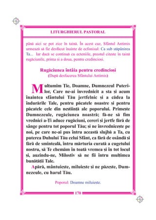 C M
Y K




                     LITURGHIERUL PASTORAL

      pân aici se pot zice `n tain. ~n acest caz, Sfântul Antimis
      urmeaz s fie desfcut `nainte de ecfonisul: Ca sub stp=nirea
      Ta... Iar dac se continu cu ecteniile, preotul cite[te `n tain
      rugciunile, prima [i a doua, pentru credincio[i.

              Rugciunea `ntâia pentru credincio[i
                   (Dup desfacerea Sfântului Antimis)


         M      ul]umim }ie, Doamne, Dumnezeul Puteri-
                lor, Care ne-ai `nvrednicit a sta [i acum
      `naintea sfântului Tu jertfelnic [i a cdea la
      `ndurrile Tale, pentru pcatele noastre [i pentru
      pcatele cele din ne[tiin] ale poporului. Prime[te
      Dumnezeule, rugciunea noastr; f-ne s fim
      vrednici a-}i aduce rugciuni, cereri [i jertfe fr de
      sânge pentru tot poporul Tu; [i ne `nvrednice[te pe
      noi, pe care ne-ai pus `ntru aceast slujb a Ta, cu
      puterea Duhului Tu celui Sfânt, ca fr de osând [i
      fr de sminteal, `ntru mrturia curat a cugetului
      nostru, s Te chemm `n toat vremea [i `n tot locul
      [i, auzindu-ne, Milostiv s ne fii `ntru mul]imea
      bunt]ii Tale.
         Apr, mântuie[te, miluie[te [i ne pze[te, Dum-
      nezeule, cu harul Tu.

                        Poporul: Doamne miluie[te.

                                    170
                                                                          C M
                                                                          Y K
 