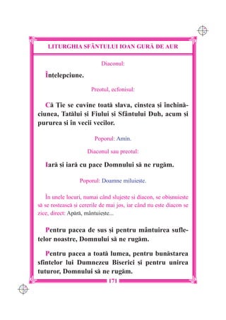 C M
                                                                           Y K




          LITURGHIA SF+NTULUI IOAN GUR| DE AUR

                                 Diaconul:

         ~n]elepciune.
                             Preotul, ecfonisul:

         C }ie se cuvine toat slava, cinstea [i `nchin-
      ciunea, Tatlui [i Fiului [i Sfântului Duh, acum [i
      pururea [i `n vecii vecilor.

                              Poporul: Amin.

                           Diaconul sau preotul:

         Iar [i iar cu pace Domnului s ne rugm.

                        Poporul: Doamne miluie[te.

          ~n unele locuri, numai c=nd sluje[te [i diacon, se obi[nuie[te
      s se rosteasc [i cererile de mai jos, iar c=nd nu este diacon se
      zice, direct: Apr, mântuie[te...

         Pentru pacea de sus [i pentru mântuirea sufle-
      telor noastre, Domnului s ne rugm.

         Pentru pacea a toat lumea, pentru bunstarea
      sfintelor lui Dumnezeu Biserici [i pentru unirea
      tuturor, Domnului s ne rugm.
                                     171
C M
Y K
 