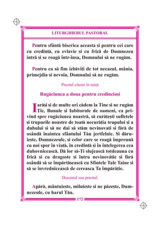 C M
Y K




                  LITURGHIERUL PASTORAL

         Pentru sfânt biserica aceasta [i pentru cei care
      cu credin], cu evlavie [i cu fric de Dumnezeu
      intr [i se roag `ntr-`nsa, Domnului s ne rugm.

        Pentru ca s fim izbvi]i de tot necazul, mânia,
      primejdia [i nevoia, Domnului s ne rugm.
                       Preotul cite[te `n tain

            Rugciunea a doua pentru credincio[i


        I   ar[i [i de multe ori cdem la Tine [i ne rugm
            }ie, Bunule [i Iubitorule de oameni, ca pri-
      vind spre rugciunea noastr, s cur]e[ti sufletele
      [i trupurile noastre de toat necur]ia trupului [i a
      duhului [i s ne dai s stm nevinova]i [i fr de
      osând `naintea sfântului Tu jertfelnic. {i dru-
      ie[te, Dumnezeule, [i celor care se roag `mpreun
      cu noi spor `n via], `n credin] [i `n `n]elegerea cea
      duhovniceasc. D lor s-}i slujeasc totdeauna cu
      fric [i cu dragoste [i `ntru nevinov]ie [i fr
      osând s se `mprt[easc cu Sfintele Tale Taine [i
      s se `nvredniceasc de cereasca Ta `mpr]ie.
                        Diaconul sau preotul:

        Apr, mântuie[te, miluie[te [i ne pze[te, Dum-
      nezeule, cu harul Tu.
                                172
                                                                C M
                                                                Y K
 