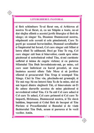 C M
Y K




                  LITURGHIERUL PASTORAL

      [i fr schimbare Te-ai fcut om, [i Arhiereu al
      nostru Te-ai fcut, [i, ca un Stpân a toate, ne-ai
      dat slujba sfânt a acestei jertfe liturgice [i fr de
      sânge; c singur Tu, Doamne Dumnezeul nostru,
      stpâne[ti cele cere[ti [i cele pmânte[ti, Care Te
      por]i pe scaunul heruvimilor, Domnul serafimilor
      [i ~mpratul lui Israel, Cel care singur e[ti Sfânt [i
      `ntru sfin]i Te odihne[ti. Deci pe Tine Te rog, Cel
      care singur e[ti bun [i binevoitor, caut spre mine
      pctosul [i netrebnicul robul Tu, [i-mi cur]e[te
      sufletul [i inima de cugete viclene; [i cu puterea
      Sfântului Tu Duh `nvrednice[te-m, pe mine, cel
      care sunt `mbrcat cu harul preo]iei, s stau
      `naintea acestei sfinte Tale Mese [i s jertfesc
      sfântul [i preacuratul Tu Trup [i scumpul Tu
      Sânge. Cci la Tine vin, plecându-mi grumajii, [i
      }ie m rog: S nu `ntorci fa]a Ta de la mine, nici s
      m lepezi dintre slujitorii Ti, ci binevoie[te s-}i
      fie aduse darurile acestea de mine pctosul [i
      nevrednicul robul Tu. C Tu e[ti Cel care aduci [i
      Cel care Te aduci, Cel care prime[ti [i Cel care Te
      `mpar]i, Hristoase, Dumnezeul nostru, [i }ie slav
      `nl]m, `mpreun [i Celui fr de `nceput al Tu
      Printe [i Preasfântului [i Bunului [i de via]
      fctorului Tu Duh, acum [i pururea [i `n vecii
      vecilor. Amin.
                               174
                                                                C M
                                                                Y K
 
