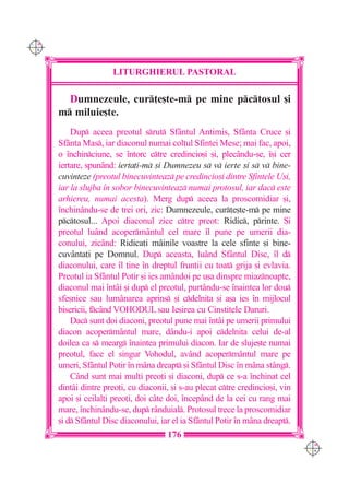C M
Y K




                      LITURGHIERUL PASTORAL

        Dumnezeule, cur]e[te-m pe mine pctosul [i
      m miluie[te.
          Dup aceea preotul srut Sfântul Antimis, Sfânta Cruce [i
      Sfânta Mas, iar diaconul numai col]ul Sfintei Mese; mai fac, apoi,
      o `nchinciune, se `ntorc ctre credincio[i [i, plec=ndu-se, `[i cer
      iertare, spun=nd: ierta]i-m [i Dumnezeu s v ierte [i s v bine-
      cuvinteze (preotul binecuvinteaz pe credincio[i dintre Sfintele U[i,
      iar la slujba `n sobor binecuvinteaz numai protosul, iar dac este
      arhiereu, numai acesta). Merg dup aceea la proscomidiar [i,
      `nchinându-se de trei ori, zic: Dumnezeule, cur]e[te-m pe mine
      pctosul... Apoi diaconul zice ctre preot: Ridic, printe. {i
      preotul luând acoperm=ntul cel mare `l pune pe umerii dia-
      conului, zicând: Ridica]i mâinile voastre la cele sfinte [i bine-
      cuvânta]i pe Domnul. Dup aceasta, luând Sfântul Disc, `l d
      diaconului, care `l ]ine `n dreptul frun]ii cu toat grija [i evlavia.
      Preotul ia Sfântul Potir [i ies amândoi pe u[a dinspre miaznoapte,
      diaconul mai `ntâi [i dup el preotul, purtându-se `naintea lor dou
      sfe[nice sau lumânarea aprins [i cdelni]a [i a[a ies `n mijlocul
      bisericii, fcând VOHODUL sau Ie[irea cu Cinstitele Daruri.
          Dac sunt doi diaconi, preotul pune mai `ntâi pe umerii primului
      diacon acoperm=ntul mare, dându-i apoi cdelni]a celui de-al
      doilea ca s mearg `naintea primului diacon. Iar de sluje[te numai
      preotul, face el singur Vohodul, având acoperm=ntul mare pe
      umeri, Sf=ntul Potir `n mâna dreapt [i Sf=ntul Disc `n mâna stâng.
          Când sunt mai mul]i preo]i [i diaconi, dup ce s-a `nchinat cel
      dintâi dintre preo]i, cu diaconii, [i s-au plecat ctre credincio[i, vin
      apoi [i ceilal]i preo]i, doi câte doi, `ncepând de la cei cu rang mai
      mare, `nchinându-se, dup rânduial. Protosul trece la proscomidiar
      [i d Sf=ntul Disc diaconului, iar el ia Sf=ntul Potir `n m=na dreapt.
                                       176
                                                                                 C M
                                                                                 Y K
 