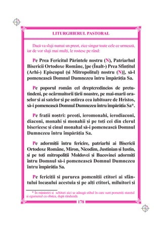C M
Y K




                          LITURGHIERUL PASTORAL

          Dac va sluji numai un preot, zice singur toate cele ce urmeaz,
      iar de vor sluji mai mul]i, le rostesc pe rând:

         Pe Prea Fericitul Printele nostru (N), Patriarhul
      Bisericii Ortodoxe Române, [pe (~nalt-) Prea Sfin]itul
      (Arhi-) Episcopul ([i Mitropolitul) nostru (N)], s-l
      pomeneasc Domnul Dumnezeu `ntru `mpr]ia Sa.
         Pe poporul rom=n cel dreptcredincios de pretu-
      tindeni, pe oc=rmuitorii ]rii noastre, pe mai-marii ora-
      [elor [i ai satelor [i pe o[tirea cea iubitoare de Hristos,
      s-i pomeneasc Domnul Dumnezeu `ntru `mpr]ia Sa*.
         Pe fra]ii no[tri: preo]i, ieromonahi, ierodiaconi,
      diaconi, monahi [i monahii [i pe to]i cei din clerul
      bisericesc [i cinul monahal s-i pomeneasc Domnul
      Dumnezeu `ntru `mpr]ia Sa.

         Pe adormi]ii `ntru fericire, patriarhi ai Bisericii
      Ortodoxe Române, Miron, Nicodim, Justinian [i Iustin,
      [i pe to]i mitropoli]ii Moldovei [i Bucovinei adormi]i
      `ntru Domnul s-i pomeneasc Domnul Dumnezeu
      `ntru `mpr]ia Sa.
         Pe ferici]ii [i pururea pomeni]ii ctitori ai sfân-
      tului loca[ului acestuia [i pe al]i ctitori, miluitori [i
           * ~n mnstiri [i schituri aici se adaug stihul `n care sunt pomeni]i stare]ul
      [i egumenul cu ob[tea, dup r=nduial.
                                             178
                                                                                             C M
                                                                                             Y K
 