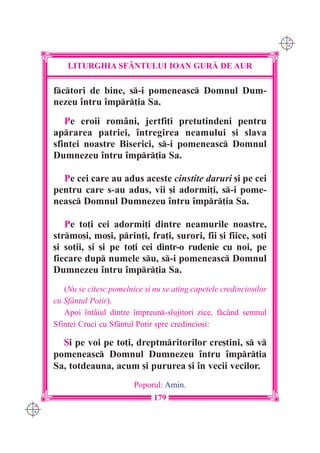 C M
                                                                          Y K




          LITURGHIA SF+NTULUI IOAN GUR| DE AUR

      fctori de bine, s-i pomeneasc Domnul Dum-
      nezeu `ntru `mpr]ia Sa.
         Pe eroii rom=ni, jertfi]i pretutindeni pentru
      aprarea patriei, `ntregirea neamului [i slava
      sfintei noastre Biserici, s-i pomeneasc Domnul
      Dumnezeu `ntru `mpr]ia Sa.

        Pe cei care au adus aceste cinstite daruri [i pe cei
      pentru care s-au adus, vii [i adormi]i, s-i pome-
      neasc Domnul Dumnezeu `ntru `mpr]ia Sa.

         Pe to]i cei adormi]i dintre neamurile noastre,
      strmo[i, mo[i, prin]i, fra]i, surori, fii [i fiice, so]i
      [i so]ii, [i [i pe to]i cei dintr-o rudenie cu noi, pe
      fiecare dup numele su, s-i pomeneasc Domnul
      Dumnezeu `ntru `mpr]ia Sa.
         (Nu se citesc pomelnice [i nu se ating capetele credincio[ilor
      cu Sf=ntul Potir).
         Apoi `ntâiul dintre `mpreun-slujitori zice, fcând semnul
      Sfintei Cruci cu Sf=ntul Potir spre credincio[i:

        {i pe voi pe to]i, dreptmritorilor cre[tini, s v
      pomeneasc Domnul Dumnezeu `ntru `mpr]ia
      Sa, totdeauna, acum [i pururea [i `n vecii vecilor.
                              Poporul: Amin.
                                    179
C M
Y K
 