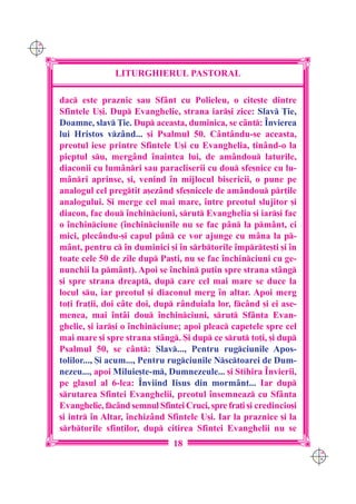 C M
Y K




                     LITURGHIERUL PASTORAL

      dac este praznic sau Sf=nt cu Polieleu, o cite[te dintre
      Sfintele U[i. Dup Evanghelie, strana iar[i zice: Slav }ie,
      Doamne, slav }ie. Dup aceasta, duminica, se c=nt: ~nvierea
      lui Hristos vz=nd... [i Psalmul 50. C=nt=ndu-se aceasta,
      preotul iese printre Sfintele U[i cu Evanghelia, ]in=nd-o la
      pieptul su, merg=nd `naintea lui, de am=ndou laturile,
      diaconii cu lum=nri sau paracliserii cu dou sfe[nice cu lu-
      m=nri aprinse, [i, venind `n mijlocul bisericii, o pune pe
      analogul cel pregtit a[ez=nd sfe[nicele de am=ndou pr]ile
      analogului. {i merge cel mai mare, `ntre preotul slujitor [i
      diacon, fac dou `nchinciuni, srut Evanghelia [i iar[i fac
      o `nchinciune (`nchinciunile nu se fac p=n la pm=nt, ci
      mici, plec=ndu-[i capul p=n ce vor ajunge cu m=na la p-
      m=nt, pentru c `n duminici [i `n srbtorile `mprte[ti [i `n
      toate cele 50 de zile dup Pa[ti, nu se fac `nchinciuni cu ge-
      nunchii la pm=nt). Apoi se `nchin pu]in spre strana st=ng
      [i spre strana dreapt, dup care cel mai mare se duce la
      locul su, iar preotul [i diaconul merg `n altar. Apoi merg
      to]i fra]ii, doi c=te doi, dup r=nduiala lor, fc=nd [i ei ase-
      menea, mai `nt=i dou `nchinciuni, srut Sf=nta Evan-
      ghelie, [i iar[i o `nchinciune; apoi pleac capetele spre cel
      mai mare [i spre strana st=ng. {i dup ce srut to]i, [i dup
      Psalmul 50, se c=nt: Slav..., Pentru rugciunile Apos-
      tolilor..., {i acum..., Pentru rugciunile Nsctoarei de Dum-
      nezeu..., apoi Miluie[te-m, Dumnezeule... [i Stihira ~nvierii,
      pe glasul al 6-lea: ~nviind Iisus din morm=nt... Iar dup
      srutarea Sfintei Evanghelii, preotul `nsemneaz cu Sf=nta
      Evanghelie, fc=nd semnul Sfintei Cruci, spre fra]i [i credincio[i
      [i intr `n Altar, `nchiz=nd Sfintele U[i. Iar la praznice [i la
      srbtorile sfin]ilor, dup citirea Sfintei Evanghelii nu se
                                     18
                                                                           C M
                                                                           Y K
 