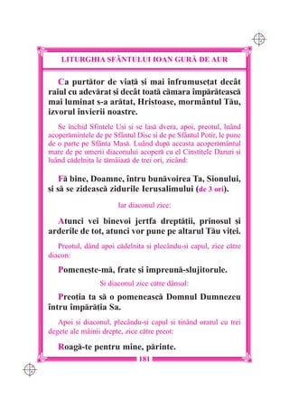 C M
                                                                          Y K




          LITURGHIA SF+NTULUI IOAN GUR| DE AUR

         Ca purttor de via] [i mai `nfrumuse]at decât
      raiul cu adevrat [i decât toat cmara `mprteasc
      mai luminat s-a artat, Hristoase, mormântul Tu,
      izvorul `nvierii noastre.
         Se `nchid Sfintele U[i [i se las dvera, apoi, preotul, luând
      acopermintele de pe Sfântul Disc [i de pe Sfântul Potir, le pune
      de o parte pe Sfânta Mas. Luând dup aceasta acoperm=ntul
      mare de pe umerii diaconului acoper cu el Cinstitele Daruri [i
      luând cdelni]a le tmâiaz de trei ori, zicând:

          F bine, Doamne, `ntru bunvoirea Ta, Sionului,
      [i s se zideasc zidurile Ierusalimului (de 3 ori).
                             Iar diaconul zice:

        Atunci vei binevoi jertfa drept]ii, prinosul [i
      arderile de tot, atunci vor pune pe altarul Tu vi]ei.
         Preotul, dând apoi cdelni]a [i plecându-[i capul, zice ctre
      diacon:
         Pomene[te-m, frate [i `mpreun-slujitorule.
                       {i diaconul zice ctre dânsul:
         Preo]ia ta s o pomeneasc Domnul Dumnezeu
      `ntru `mpr]ia Sa.
         Apoi [i diaconul, plecându-[i capul [i ]inând orarul cu trei
      degete ale mâinii drepte, zice ctre preot:

         Roag-te pentru mine, printe.
                                    181
C M
Y K
 