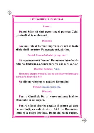 C M
Y K




                     LITURGHIERUL PASTORAL

                                  Preotul:

        Duhul Sfânt s vin peste tine [i puterea Celui
      prea`nalt s te umbreasc.
                                 Diaconul:

         Acela[i Duh s lucreze `mpreun cu noi `n toate
      zilele vie]ii noastre. Pomene[te-m, printe.
                  Preotul, binecuvântându-l pe cap, zice:

         S te pomeneasc Domnul Dumnezeu `ntru `mp-
      r]ia Sa, totdeauna, acum [i pururea [i `n vecii vecilor.
                         Diaconul rspunde: Amin.
         {i srutând dreapta preotului, iese pe u[a dinspre miaznoapte
      `n mijlocul bisericii [i zice:

         S plinim rugciunea noastr Domnului.
                        Poporul: Doamne miluie[te.
                                 Diaconul:

        Pentru Cinstitele Daruri care sunt puse `nainte,
      Domnului s ne rugm.
         Pentru sfânt biserica aceasta [i pentru cei care
      cu credin], cu evlavie [i cu fric de Dumnezeu
      intr [i se roag `ntr-`nsa, Domnului s ne rugm.
                                    182
                                                                          C M
                                                                          Y K
 
