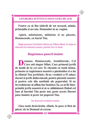 C M
                                                                       Y K




          LITURGHIA SF+NTULUI IOAN GUR| DE AUR

        Pentru ca s fim izbvi]i de tot necazul, mânia,
      primejdia [i nevoia, Domnului s ne rugm.
        Apr, mântuie[te, miluie[te [i ne pze[te,
      Dumnezeule, cu harul Tu.

         Dup a[ezarea Cinstitelor Daruri pe Sfânta Mas, `n timp ce
      diaconul `[i urmeaz ectenia, preotul zice `n tain


                  Rugciunea punerii `nainte


         D    oamne, Dumnezeule, Atot]iitorule, Cel
              Care e[ti singur Sfânt, Care prime[ti jertf
      de laud de la cei care Te cheam cu toat inima,
      prime[te [i rugciunea noastr a pcto[ilor [i o du
      la sfântul Tu jertfelnic; f-ne vrednici a-}i aduce
      daruri [i jertfe duhovnice[ti, pentru pcatele noastre
      [i pentru cele din ne[tiin] ale poporului. {i ne
      `nvrednice[te s aflm har `naintea Ta, ca s fie bine-
      primit jertfa noastr [i s se sl[luiasc Duhul cel
      bun al harului Tu peste noi, peste aceste Daruri
      puse `nainte [i peste tot poporul Tu.

                      Iar diaconul continu ectenia:

        Ziua toat desvâr[it, sfânt, `n pace [i fr de
      pcat, de la Domnul s cerem.
                                   183
C M
Y K
 
