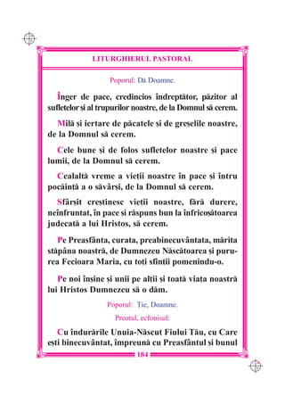C M
Y K




                   LITURGHIERUL PASTORAL

                         Poporul: D Doamne.

         ~nger de pace, credincios `ndrepttor, pzitor al
      sufletelor [i al trupurilor noastre, de la Domnul s cerem.
        Mil [i iertare de pcatele [i de gre[elile noastre,
      de la Domnul s cerem.
        Cele bune [i de folos sufletelor noastre [i pace
      lumii, de la Domnul s cerem.
        Cealalt vreme a vie]ii noastre `n pace [i `ntru
      pocin] a o svâr[i, de la Domnul s cerem.
        Sfâr[it cre[tinesc vie]ii noastre, fr durere,
      ne`nfruntat, `n pace [i rspuns bun la `nfrico[toarea
      judecat a lui Hristos, s cerem.
         Pe Preasfânta, curata, preabinecuvântata, mrita
      stpâna noastr, de Dumnezeu Nsctoarea [i puru-
      rea Fecioara Maria, cu to]i sfin]ii pomenindu-o.
         Pe noi `n[ine [i unii pe al]ii [i toat via]a noastr
      lui Hristos Dumnezeu s o dm.
                        Poporul: }ie, Doamne.
                          Preotul, ecfonisul:
         Cu `ndurrile Unuia-Nscut Fiului Tu, cu Care
      e[ti binecuvântat, `mpreun cu Preasfântul [i bunul
                                 184
                                                                    C M
                                                                    Y K
 