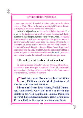 C M
Y K




                      LITURGHIERUL PASTORAL

      o parte spre miazzi. {i venind al doilea, prin partea de miaz-
      noapte a Sfintei Mese, se `nchin [i srut [i el Cinstitele Daruri,
      [i mergând la cel dintâi, acesta zice ctre dânsul:
          Hristos `n mijlocul nostru, iar cel de al doilea rspunde: Este
      [i va fi. Se srut unul pe altul pe umeri, `ncheind cel dintâi:
      Totdeauna, acum [i pururea [i `n vecii vecilor. Amin. {i trecând
      la dreapta celui mai mare a[teapt `mpreun pân ce srut [i
      ceilal]i Cinstitele Daruri dup care vin, pentru srutare, la cei
      dinaintea lor, cum s-a artat. Iar dac sunt mai mul]i diaconi, ei
      nu srut Cinstitele Daruri, ci fiecare Sfânta Cruce de pe orarul
      su [i apoi unul pe altul, pe umeri, rostind acelea[i cuvinte ca [i
      preo]ii. Dup ce la stran se termin cântarea: Pe Tatl..., diaconul,
      care roste[te ectenia, din mijlocul bisericii, zice cu glas mare:

         U[ile, u[ile, cu `n]elepciune s lum aminte!
          Se ridic perdeaua Sfintelor U[i, iar preotul, ridicând aco-
      perm=ntul mare deasupra Cinstitelor Daruri [i cltinându-l
      singur, ori cu ceilal]i preo]i `mpreun-slujitori zice, `mpreun cu
      to]i credincio[ii, Simbolul Credin]ei:


         C     red `ntru unul Dumnezeu, Tatl Atot]iito-
               rul, Fctorul cerului [i al pmântului, al
      tuturor celor vzute [i nevzute.
         {i `ntru unul Domn Iisus Hristos, Fiul lui Dumne-
      zeu, Unul-Nscut, Care din Tatl S-a nscut mai
      `nainte de to]i vecii. Lumin din Lumin, Dumnezeu
      adevrat din Dumnezeu adevrat, nscut iar nu fcut,
      Cel de o fiin] cu Tatl, prin Care toate s-au fcut;
                                      186
                                                                               C M
                                                                               Y K
 