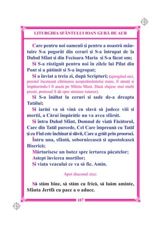 C M
                                                                        Y K




          LITURGHIA SF+NTULUI IOAN GUR| DE AUR

         Care pentru noi oamenii [i pentru a noastr mân-
      tuire S-a pogorât din ceruri [i S-a `ntrupat de la
      Duhul Sfânt [i din Fecioara Maria [i S-a fcut om;
         {i S-a rstignit pentru noi `n zilele lui Pilat din
      Pont [i a ptimit [i S-a `ngropat;
         {i a `nviat a treia zi, dup Scripturi; (ajungând aici,
      preotul `nceteaz cltinarea acoperm=ntului mare, `l srut [i
      `mpturindu-l `l a[az pe Sfânta Mas. Dac slujesc mai mul]i
      preo]i, protosul `l d spre srutare tuturor).
          {i S-a `nl]at la ceruri [i [ade de-a dreapta
      Tatlui;
          {i iar[i va s vin cu slav s judece viii [i
      mor]ii, a Crui `mpr]ie nu va avea sfâr[it.
          {i `ntru Duhul Sfânt, Domnul de via] Fctorul,
      Care din Tatl purcede, Cel Care `mpreun cu Tatl
      [i cu Fiul este `nchinat [i slvit, Care a grit prin prooroci.
          ~ntru una, sfânt, soborniceasc [i apostoleasc
      Biseric;
          Mrturisesc un botez spre iertarea pcatelor;
          A[tept `nvierea mor]ilor;
          {i via]a veacului ce va s fie. Amin.
                           Apoi diaconul zice:

        S stm bine, s stm cu fric, s lum aminte,
      Sfânta Jertf cu pace a o aduce.

                                   187
C M
Y K
 