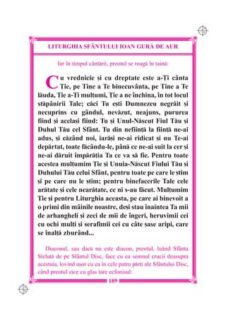 C M
                                                                            Y K




          LITURGHIA SF+NTULUI IOAN GUR| DE AUR

              Iar `n timpul c=ntrii, preotul se roag `n tain:


         C     u vrednicie [i cu dreptate este a-}i cânta
               }ie, pe Tine a Te binecuvânta, pe Tine a Te
      luda, }ie a-}i mul]umi, }ie a ne `nchina, `n tot locul
      stpânirii Tale; cci Tu e[ti Dumnezeu negrit [i
      necuprins cu gândul, nevzut, neajuns, pururea
      fiind [i acela[i fiind: Tu [i Unul-Nscut Fiul Tu [i
      Duhul Tu cel Sfânt. Tu din nefiin] la fiin] ne-ai
      adus, [i czând noi, iar[i ne-ai ridicat [i nu Te-ai
      deprtat, toate fcându-le, pân ce ne-ai suit la cer [i
      ne-ai druit `mpr]ia Ta ce va s fie. Pentru toate
      acestea mul]umim }ie [i Unuia-Nscut Fiului Tu [i
      Duhului Tu celui Sfânt, pentru toate pe care le [tim
      [i pe care nu le [tim; pentru binefacerile Tale cele
      artate [i cele neartate, ce ni s-au fcut. Mul]umim
      }ie [i pentru Liturghia aceasta, pe care ai binevoit a
      o primi din mâinile noastre, de[i stau `naintea Ta mii
      de arhangheli [i zeci de mii de `ngeri, heruvimii cei
      cu ochi mul]i [i serafimii cei cu câte [ase aripi, care
      se `nal] zburând...

         Diaconul, sau dac nu este diacon, preotul, luând Sfânta
      Stelu] de pe Sfântul Disc, face cu ea semnul crucii deasupra
      acestuia, lovind u[or cu ea `n cele patru pr]i ale Sfântului Disc,
      când preotul zice cu glas tare ecfonisul:
                                     189
C M
Y K
 