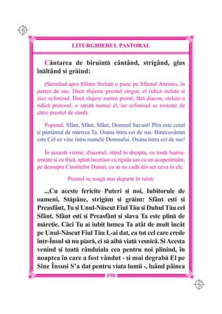 C M
Y K




                      LITURGHIERUL PASTORAL

         Cântarea de biruin] cântând, strigând, glas
      `nl]ând [i grind:
          (Srutând apoi Sfânta Stelu] o pune pe Sfântul Antimis, `n
      partea de sus. Dac sluje[te preotul singur, el ridic stelu]a [i
      zice ecfonisul. Dac slujesc numai preo]i, fr diacon, stelu]a o
      ridic protosul, o srut numai el, iar ecfonisul se roste[te de
      ctre preotul de r=nd).

          Poporul: Sfânt, Sfânt, Sfânt, Domnul Savaot! Plin este cerul
      [i pmântul de mrirea Ta. Osana `ntru cei de sus. Binecuvântat
      este Cel ce vine `ntru numele Domnului. Osana `ntru cei de sus!

         ~n aceast vreme, diaconul, stând `n dreapta, cu toat luarea-
      aminte [i cu fric, apr `nceti[or cu ripida sau cu un acopermânt,
      pe deasupra Cinstitelor Daruri, ca s nu cad din aer ceva `n ele.

                    Preotul se roag mai departe `n tain:

         ...Cu aceste fericite Puteri [i noi, Iubitorule de
      oameni, Stpâne, strigm [i grim: Sfânt e[ti [i
      Preasfânt, Tu [i Unul-Nscut Fiul Tu [i Duhul Tu cel
      Sfânt. Sfânt e[ti [i Preasfânt [i slava Ta este plin de
      mre]ie. Cci Tu ai iubit lumea Ta atât de mult `ncât
      pe Unul-Nscut Fiul Tu L-ai dat, ca tot cel care crede
      `ntr-~nsul s nu piar, ci s aib via] ve[nic. {i Acesta
      venind [i toat rânduiala cea pentru noi plinind, `n
      noaptea `n care a fost vândut - [i mai degrab El pe
      Sine ~nsu[i S’a dat pentru via]a lumii -, luând pâinea
                                     190
                                                                             C M
                                                                             Y K
 