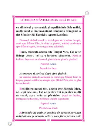 C M
                                                                             Y K




          LITURGHIA SF+NTULUI IOAN GUR| DE AUR

      cu sfintele [i preacuratele [i neprihnitele Sale mâini,
      mul]umind [i binecuvântând, sfin]ind [i frângând, a
      dat Sfin]ilor Si Ucenici [i Apostoli, zicând:
         Diaconul, ]inând orarul cu trei degete de la mâna dreapt,
      arat spre Sfântul Disc, `n timp ce preotul, artând cu dreapta
      spre Sfântul Agne], zice cu glas tare ecfonisul:

         Lua]i, mânca]i, acesta este Trupul Meu, Cel ce se
      frânge pentru voi spre iertarea pcatelor. (Apoi se
      `nchin, `mpreun cu diaconul, plec=ndu-se p=n la pm=nt).
                               Poporul: Amin.
                              Preotul zice `ncet:

         Asemenea [i potirul dup cin zicând:
          Iar diaconul arat de asemenea cu orarul spre Sfântul Potir, `n
      timp ce preotul, artând cu dreapta spre Sfântul Potir, zice cu glas
      tare ecfonisul:

         Be]i dintru acesta to]i, acesta este Sângele Meu,
      al Legii celei noi, Cel ce pentru voi [i pentru mul]i
      se vars, spre iertarea pcatelor. (Apoi se `nchin,
      `mpreun cu diaconul, plec=ndu-se p=n la pm=nt).
                               Poporul: Amin.
                              Preotul zice `ncet:
        Aducându-ne aminte, a[adar, de aceast porunc
      mântuitoare [i de toate cele ce s-au fcut pentru noi:
                                     191
C M
Y K
 