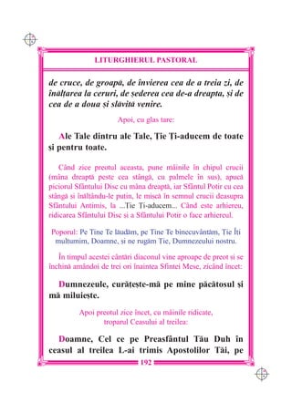 C M
Y K




                     LITURGHIERUL PASTORAL

      de cruce, de groap, de `nvierea cea de a treia zi, de
      `nl]area la ceruri, de [ederea cea de-a dreapta, [i de
      cea de a doua [i slvit venire.
                             Apoi, cu glas tare:

         Ale Tale dintru ale Tale, }ie }i-aducem de toate
      [i pentru toate.

          Când zice preotul aceasta, pune mâinile `n chipul crucii
      (mâna dreapt peste cea stâng, cu palmele `n sus), apuc
      piciorul Sfântului Disc cu mâna dreapt, iar Sfântul Potir cu cea
      stâng [i `nl]ându-le pu]in, le mi[c `n semnul crucii deasupra
      Sfântului Antimis, la ...}ie }i-aducem... C=nd este arhiereu,
      ridicarea Sfântului Disc [i a Sfântului Potir o face arhiereul.

      Poporul: Pe Tine Te ludm, pe Tine Te binecuv=ntm, }ie ~]i
       mul]umim, Doamne, [i ne rugm }ie, Dumnezeului nostru.

         ~n timpul acestei cântri diaconul vine aproape de preot [i se
      `nchin amândoi de trei ori `naintea Sfintei Mese, zicând `ncet:

        Dumnezeule, cur]e[te-m pe mine pctosul [i
      m miluie[te.
                Apoi preotul zice `ncet, cu mâinile ridicate,
                       troparul Ceasului al treilea:

        Doamne, Cel ce pe Preasfântul Tu Duh `n
      ceasul al treilea L-ai trimis Apostolilor Ti, pe
                                    192
                                                                          C M
                                                                          Y K
 