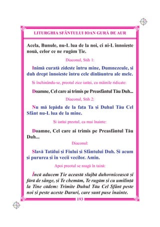 C M
                                                                      Y K




         LITURGHIA SF+NTULUI IOAN GUR| DE AUR

      Acela, Bunule, nu-L lua de la noi, ci ni-L `nnoie[te
      nou, celor ce ne rugm }ie.
                            Diaconul, Stih 1:
        Inim curat zide[te `ntru mine, Dumnezeule, [i
      duh drept `nnoie[te `ntru cele dinluntru ale mele.
        {i `nchin=ndu-se, preotul zice iar[i, cu mâinile ridicate:

        Doamne, Cel care ai trimis pe Preasfântul Tu Duh...
                            Diaconul, Stih 2:
        Nu m lepda de la fa]a Ta [i Duhul Tu Cel
      Sfânt nu-L lua de la mine.
                     {i iar[i preotul, ca mai `nainte:

        Doamne, Cel care ai trimis pe Preasfântul Tu
      Duh...
                                Diaconul:

         Slav Tatlui [i Fiului [i Sfântului Duh. {i acum
      [i pururea [i `n vecii vecilor. Amin.
                     Apoi preotul se roag `n tain:

         ~nc aducem }ie aceast slujb duhovniceasc [i
      fr de sânge, [i Te chemm, Te rugm [i cu umilin]
      la Tine cdem: Trimite Duhul Tu Cel Sfânt peste
      noi [i peste aceste Daruri, care sunt puse `nainte.
                                   193
C M
Y K
 
