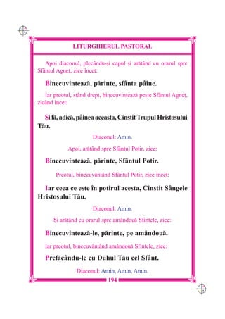 C M
Y K




                     LITURGHIERUL PASTORAL

         Apoi diaconul, plecându-[i capul [i artând cu orarul spre
      Sf=ntul Agne], zice `ncet:

         Binecuvinteaz, printe, sfânta pâine.
         Iar preotul, stând drept, binecuvinteaz peste Sfântul Agne],
      zicând `ncet:

        {i f, adic, pâinea aceasta, Cinstit Trupul Hristosului
      Tu.
                             Diaconul: Amin.
                  Apoi, artând spre Sfântul Potir, zice:

         Binecuvinteaz, printe, Sfântul Potir.
             Preotul, binecuvântând Sfântul Potir, zice `ncet:

        Iar ceea ce este `n potirul acesta, Cinstit Sângele
      Hristosului Tu.
                             Diaconul: Amin.
            {i artând cu orarul spre amândou Sfintele, zice:

         Binecuvinteaz-le, printe, pe amândou.
         Iar preotul, binecuvântând amândou Sfintele, zice:

         Prefcându-le cu Duhul Tu cel Sfânt.
                      Diaconul: Amin, Amin, Amin.
                                    194
                                                                         C M
                                                                         Y K
 