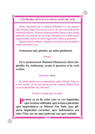 C M
                                                                            Y K




          LITURGHIA SF+NTULUI IOAN GUR| DE AUR

         Partea diaconului de la sfin]irea Sfintelor n-o zice preotul
      când sluje[te singur. (Se cuvine a [ti c, de sunt mai mul]i preo]i
      `mpreun-slujitori, sfin]irea dumnezeie[tilor Daruri o face numai
      protosul, care roste[te `n auz toate formulele, iar ceilal]i preo]i
      `ngenunchind, rostesc `n tain rugciunile, odat cu protosul).
         ~ngenunchiaz amândoi [i dup aceasta diaconul, plecându-[i
      capul ctre preot, zice:

         Pomene[te-m, printe, pe mine pctosul.

                                   Preotul:

        S te pomeneasc Domnul Dumnezeu `ntru `m-
      pr]ia Sa, totdeauna, acum [i pururea [i `n vecii
      vecilor.

                              Diaconul: Amin.

         {i, lu=nd ripida sau un acopermânt, apr Sfintele Taine ca
      [i mai `nainte, iar de este numai preotul, acoper Sfântul Potir
      cu un acopermânt mic, `ntocmit.

                       Preotul se roag apoi, `n tain:


         P   entru ca s fie celor care se vor `mprt[i,
             spre trezirea sufletului, spre iertarea pcatelor,
      spre `mprt[irea cu Sfântul Tu Duh, spre pli-
      nirea `mpr]iei cerurilor, spre `ndrznirea cea
      ctre Tine, iar nu spre judecat sau spre osând.
                                     195
C M
Y K
 