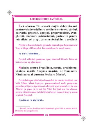 C M
Y K




                        LITURGHIERUL PASTORAL

         ~nc aducem }ie aceast slujb duhovniceasc
      pentru cei adormi]i `ntru credin]: strmo[i, prin]i,
      patriarhi, prooroci, apostoli, propovduitori, evan-
      gheli[ti, mucenici, mrturisitori, pustnici [i pentru
      tot sufletul cel drept, care s-a svâr[it `ntru credin].
         Preotul [i diaconul stau `n genunchi cut=nd spre dumnezeiescul
      Trup [i S=nge al Domnului. Termin=ndu-se la stran imnul:

          Pe Tine Te ludm...

          Preotul, ridic=nd perdeaua, apoi, tm=ind Sfintele Taine de
      trei ori, zice cu glas mare:

        Mai ales pentru Preasfânta, curata, preabinecu-
      vântata, mrita Stpâna noastr, de Dumnezeu
      Nsctoarea [i pururea Fecioara Maria*.
          Preotul d apoi cdelni]a diaconului, iar acesta tmâiaz mai
      `ntâi Sfânta Mas `mprejur, proscomidiarul unde pomene[te
      pomelnicul bisericii pentru cei adormi]i, apoi scaunul cel de sus,
      Altarul, pe preot [i pe cei din Altar. Iar dac nu este diacon,
      preotul cde[te numai `n fa]a Sfintei Mese. ~n acest timp la stran
      se cânt Axionul:

          Cuvine-se cu adevrat...


        * Preotul, dac a deschis [i u[ile `mprte[ti, poate cdi [i icoana Maicii
      Domnului din catapeteasm.

                                          196
                                                                                      C M
                                                                                      Y K
 