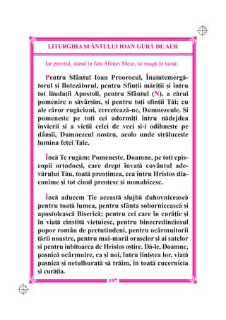 C M
                                                                      Y K




         LITURGHIA SF+NTULUI IOAN GUR| DE AUR

        Iar preotul, stând `n fa]a Sfintei Mese, se roag `n tain:

         Pentru Sfântul Ioan Proorocul, ~naintemerg-
      torul [i Boteztorul, pentru Sfin]ii mri]ii [i `ntru
      tot luda]ii Apostoli, pentru Sfântul (N), a crui
      pomenire o svâr[im, [i pentru to]i sfin]ii Ti; cu
      ale cror rugciuni, cerceteaz-ne, Dumnezeule. {i
      pomene[te pe to]i cei adormi]i `ntru ndejdea
      `nvierii [i a vie]ii celei de veci [i-i odihne[te pe
      dân[ii, Dumnezeul nostru, acolo unde strluce[te
      lumina fe]ei Tale.

        ~nc Te rugm: Pomene[te, Doamne, pe to]i epis-
      copii ortodoc[i, care drept `nva] cuvântul ade-
      vrului Tu, toat preo]imea, cea `ntru Hristos dia-
      conime [i tot cinul preo]esc [i monahicesc.

          ~nc aducem }ie aceast slujb duhovniceasc
      pentru toat lumea, pentru sfânta soborniceasc [i
      apostoleasc Biseric; pentru cei care `n cur]ie [i
      `n via] cinstit vie]uiesc, pentru binecredinciosul
      popor rom=n de pretutindeni, pentru oc=rmuitorii
      ]rii noastre, pentru mai-marii ora[elor [i ai satelor
      [i pentru iubitoarea de Hristos o[tire. D-le, Doamne,
      pa[nic ocârmuire, ca [i noi, `ntru lini[tea lor, via]
      pa[nic [i netulburat s trim, `n toat cucernicia
      [i cur]ia.
                                    197
C M
Y K
 