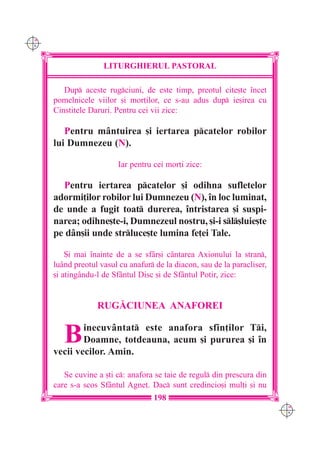 C M
Y K




                     LITURGHIERUL PASTORAL

         Dup aceste rugciuni, de este timp, preotul cite[te `ncet
      pomelnicele viilor [i mor]ilor, ce s-au adus dup ie[irea cu
      Cinstitele Daruri. Pentru cei vii zice:

         Pentru mântuirea [i iertarea pcatelor robilor
      lui Dumnezeu (N).

                          Iar pentru cei mor]i zice:

        Pentru iertarea pcatelor [i odihna sufletelor
      adormi]ilor robilor lui Dumnezeu (N), `n loc luminat,
      de unde a fugit toat durerea, `ntristarea [i suspi-
      narea; odihne[te-i, Dumnezeul nostru, [i-i sl[luie[te
      pe dân[ii unde strluce[te lumina fe]ei Tale.

          {i mai `nainte de a se sfâr[i cântarea Axionului la stran,
      luând preotul vasul cu anafur de la diacon, sau de la paracliser,
      [i atingându-l de Sfântul Disc [i de Sfântul Potir, zice:


                   RUG|CIUNEA ANAFOREI


         B    inecuv=ntat este anafora sfin]ilor Ti,
              Doamne, totdeauna, acum [i pururea [i `n
      vecii vecilor. Amin.

         Se cuvine a [ti c: anafora se taie de regul din prescura din
      care s-a scos Sfântul Agne]. Dac sunt credincio[i mul]i [i nu
                                     198
                                                                           C M
                                                                           Y K
 