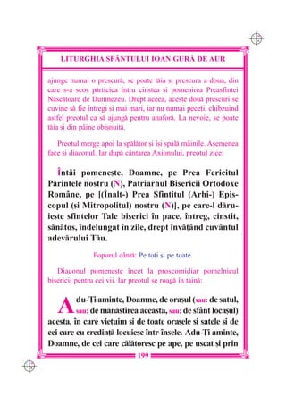 C M
                                                                          Y K




          LITURGHIA SF+NTULUI IOAN GUR| DE AUR

      ajunge numai o prescur, se poate tia [i prescura a doua, din
      care s-a scos prticica `ntru cinstea [i pomenirea Preasfintei
      Nsctoare de Dumnezeu. Drept aceea, aceste dou prescuri se
      cuvine s fie `ntregi [i mai mari, iar nu numai pece]i, chibzuind
      astfel preotul ca s ajung pentru anafor. La nevoie, se poate
      tia [i din p=ine obi[nuit.

         Preotul merge apoi la spltor [i `[i spal mâinile. Asemenea
      face [i diaconul. Iar dup cântarea Axionului, preotul zice:

         ~ntâi pomene[te, Doamne, pe Prea Fericitul
      Printele nostru (N), Patriarhul Bisericii Ortodoxe
      Române, pe [(~nalt-) Prea Sfin]itul (Arhi-) Epis-
      copul ([i Mitropolitul) nostru (N)], pe care-l dru-
      ie[te sfintelor Tale biserici `n pace, `ntreg, cinstit,
      sntos, `ndelungat `n zile, drept `nv]ând cuvântul
      adevrului Tu.
                     Poporul cânt: Pe to]i [i pe toate.

         Diaconul pomene[te `ncet la proscomidiar pomelnicul
      bisericii pentru cei vii. Iar preotul se roag `n tain:



         A     du-}i aminte, Doamne, de ora[ul (sau: de satul,
               sau: de mnstirea aceasta, sau: de sfânt loca[ul)
      acesta, `n care vie]uim [i de toate ora[ele [i satele [i de
      cei care cu credin] locuiesc `ntr-`nsele. Adu-}i aminte,
      Doamne, de cei care cltoresc pe ape, pe uscat [i prin
                                    199
C M
Y K
 