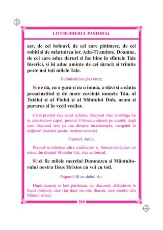 C M
Y K




                     LITURGHIERUL PASTORAL

      aer, de cei bolnavi, de cei care ptimesc, de cei
      robi]i [i de mântuirea lor. Adu-}i aminte, Doamne,
      de cei care aduc daruri [i fac bine `n sfintele Tale
      biserici, [i `[i aduc aminte de cei sraci; [i trimite
      peste noi to]i milele Tale.
                          Ecfonisul (cu glas tare);

        {i ne d, cu o gur [i cu o inim, a slvi [i a cânta
      preacinstitul [i de mare cuviin] numele Tu, al
      Tatlui [i al Fiului [i al Sfântului Duh, acum [i
      pururea [i `n vecii vecilor.
          Când preotul zice acest ecfonis, diaconul vine `n st=nga lui
      [i, plecându-[i capul, preotul `l binecuvinteaz pe cre[tet, dup
      care diaconul iese pe u[a dinspre miaznoapte, mergând `n
      mijlocul bisericii pentru rostirea ecteniei.
                              Poporul: Amin.
        Preotul se `ntoarce ctre credincio[i [i, binecuvântându-i cu
      mâna din dreptul Sfintelor U[i, zice ecfonisul:

        {i s fie milele marelui Dumnezeu [i Mântuito-
      rului nostru Iisus Hristos cu voi cu to]i.
                         Poporul: {i cu duhul tu.

         Dup aceasta se las perdeaua, iar diaconul, aflându-se la
      locul obi[nuit, zice (iar dac nu este diacon, zice preotul din
      Sfântul Altar):
                                    200
                                                                          C M
                                                                          Y K
 