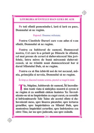 C M
                                                                           Y K




         LITURGHIA SF+NTULUI IOAN GUR| DE AUR

        Pe to]i sfin]ii pomenindu-i, iar [i iar cu pace,
      Domnului s ne rugm.
                        Poporul: Doamne miluie[te.

         Pentru Cinstitele Daruri care s-au adus [i s-au
      sfin]it, Domnului s ne rugm.
         Pentru ca Iubitorul de oameni, Dumnezeul
      nostru, Cel care le-a primit pe Dânsele `n sfântul,
      cel mai presus de ceruri [i duhovnicescul Su jert-
      felnic, `ntru miros de bun mireasm duhovni-
      ceasc, s ne trimit nou dumnezeiescul har [i
      darul Sfântului Duh, s ne rugm.
         Pentru ca s fim izbvi]i noi de tot necazul, mâ-
      nia, primejdia [i nevoia, Domnului s ne rugm.
        ~n timp ce diaconul roste[te ectenia, preotul se roag `n tain:


        }     ie, Stpâne, Iubitorule de oameni, ~]i `ncredin-
              ]m toat via]a [i ndejdea noastr [i cerem [i
      ne rugm [i cu umilin] cdem `naintea Ta: ~nvred-
      nice[te-ne s ne `mprt[im cu cuget curat, cu cere[tile
      [i `nfrico[toarele Tale Taine ale acestei sfinte [i du-
      hovnice[ti mese, spre lsarea pcatelor, spre iertarea
      gre[elilor, spre `mprt[irea cu Sfântul Duh, spre
      mo[tenirea `mpr]iei cerurilor, spre `ndrznirea cea
      ctre Tine, iar nu spre judecat, sau spre osând.
                                      201
C M
Y K
 