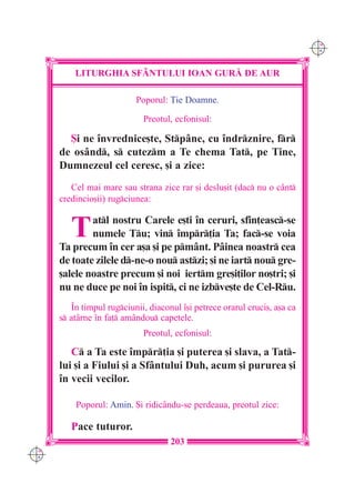 C M
                                                                            Y K




          LITURGHIA SF+NTULUI IOAN GUR| DE AUR

                           Poporul: }ie Doamne.

                             Preotul, ecfonisul:

        {i ne `nvrednice[te, Stpâne, cu `ndrznire, fr
      de osând, s cutezm a Te chema Tat, pe Tine,
      Dumnezeul cel ceresc, [i a zice:
         Cel mai mare sau strana zice rar [i deslu[it (dac nu o cânt
      credincio[ii) rugciunea:


         T    atl nostru Carele e[ti `n ceruri, sfin]easc-se
              numele Tu; vin `mpr]ia Ta; fac-se voia
      Ta precum `n cer a[a [i pe pmânt. Pâinea noastr cea
      de toate zilele d-ne-o nou astzi; [i ne iart nou gre-
      [alele noastre precum [i noi iertm gre[i]ilor no[tri; [i
      nu ne duce pe noi `n ispit, ci ne izbve[te de Cel-Ru.
         ~n timpul rugciunii, diaconul `[i petrece orarul cruci[, a[a ca
      s atârne `n fa] amândou capetele.
                             Preotul, ecfonisul:

         C a Ta este `mpr]ia [i puterea [i slava, a Tat-
      lui [i a Fiului [i a Sfântului Duh, acum [i pururea [i
      `n vecii vecilor.

          Poporul: Amin. {i ridic=ndu-se perdeaua, preotul zice:

         Pace tuturor.
                                     203
C M
Y K
 