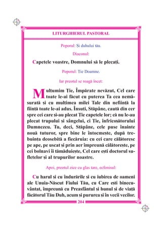 C M
Y K




                   LITURGHIERUL PASTORAL

                        Poporul: {i duhului tu.
                               Diaconul:
        Capetele voastre, Domnului s le pleca]i.
                        Poporul: }ie Doamne.

                       Iar preotul se roag `ncet:


        M        ul]umim }ie, ~mprate nevzut, Cel care
                 toate le-ai fcut cu puterea Ta cea nem-
      surat [i cu mul]imea milei Tale din nefiin] la
      fiin] toate le-ai adus. ~nsu]i, Stpâne, caut din cer
      spre cei care [i-au plecat }ie capetele lor; c nu le-au
      plecat trupului [i sângelui, ci }ie, `nfrico[torului
      Dumnezeu. Tu, deci, Stpâne, cele puse `nainte
      nou tuturor, spre bine le `ntocme[te, dup tre-
      buin]a deosebit a fiecruia: cu cei care cltoresc
      pe ape, pe uscat [i prin aer `mpreun cltore[te, pe
      cei bolnavi `i tmduie[te, Cel care e[ti doctorul su-
      fletelor [i al trupurilor noastre.

               Apoi, preotul zice cu glas tare, ecfonisul:

         Cu harul [i cu `ndurrile [i cu iubirea de oameni
      ale Unuia-Nscut Fiului Tu, cu Care e[ti binecu-
      vântat, `mpreun cu Preasfântul [i bunul [i de via]
      fctorul Tu Duh, acum [i pururea [i `n vecii vecilor.
                                  204
                                                                 C M
                                                                 Y K
 