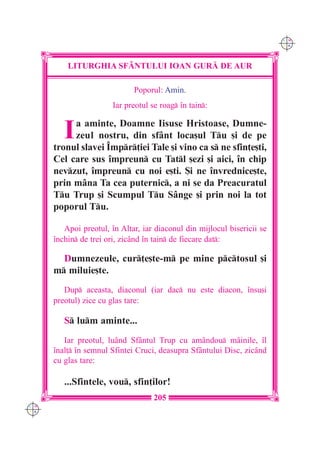 C M
                                                                          Y K




          LITURGHIA SF+NTULUI IOAN GUR| DE AUR

                              Poporul: Amin.
                        Iar preotul se roag `n tain:


         I a aminte, Doamne Iisuse Hristoase, Dumne-
           zeul nostru, din sfânt loca[ul Tu [i de pe
      tronul slavei ~mpr]iei Tale [i vino ca s ne sfin]e[ti,
      Cel care sus `mpreun cu Tatl [ezi [i aici, `n chip
      nevzut, `mpreun cu noi e[ti. {i ne `nvrednice[te,
      prin mâna Ta cea puternic, a ni se da Preacuratul
      Tu Trup [i Scumpul Tu Sânge [i prin noi la tot
      poporul Tu.

         Apoi preotul, `n Altar, iar diaconul din mijlocul bisericii se
      `nchin de trei ori, zicând `n tain de fiecare dat:

        Dumnezeule, cur]e[te-m pe mine pctosul [i
      m miluie[te.
         Dup aceasta, diaconul (iar dac nu este diacon, `nsu[i
      preotul) zice cu glas tare:

         S lum aminte...
         Iar preotul, luând Sfântul Trup cu amândou mâinile, `l
      `nal] `n semnul Sfintei Cruci, deasupra Sfântului Disc, zicând
      cu glas tare:

         ...Sfintele, vou, sfin]ilor!
                                     205
C M
Y K
 