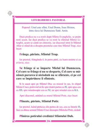 C M
Y K




                      LITURGHIERUL PASTORAL

            Poporul: Unul este sfânt, Unul Domn, Iisus Hristos,
                  `ntru slava lui Dumnezeu-Tatl. Amin.

         Dac predica nu s-a rostit dup Sf=nta Evanghelie, se poate
      rosti acum. Iar dac predica se va rosti la sfâr[itul Sfintei Li-
      turghii, acum se cânt un chinonic, iar diaconul intr `n Sfântul
      Altar [i stând de-a dreapta preotului care ]ine Sfântul Trup, zice
      `ncet:

         Fr=nge, printe, Sfântul Trup.
         Iar preotul, fr=ngându-L `n patru pr]i, cu luare-aminte [i cu
      evlavie, zice:

        Se fr=nge [i se `mparte Mielul lui Dumnezeu,
      Cel care se fr=nge [i nu se desparte, Cel care se m-
      nânc pururea [i niciodat nu se sfâr[e[te, ci pe cei
      care se `mprt[esc `i sfin]e[te.
         {i le a[az apoi pe Sfântul Disc cu miezul `n sus, `n chipul
      Sfintei Cruci, potrivind s fie spre rsrit partea cu IS, spre apus cea
      cu HS, spre miaznoapte cea cu NI, iar spre miazzi cea cu KA.

         Apoi diaconul, artând cu orarul Sfântul Potir, zice `ncet:

         Pline[te, printe, Sfântul Potir.
         Iar preotul, luând prticica din partea de sus, cea cu literele IS,
      face cu dânsa semnul Sfintei Cruci deasupra Sfântului Potir, zicând:

         Plinirea potirului credin]ei Sfântului Duh.
                                       206
                                                                                 C M
                                                                                 Y K
 