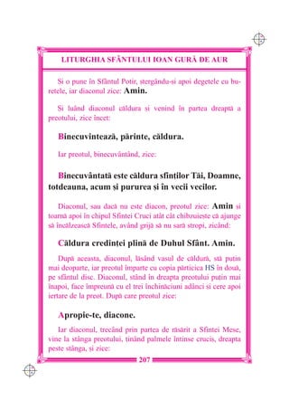 C M
                                                                           Y K




          LITURGHIA SF+NTULUI IOAN GUR| DE AUR

          {i o pune `n Sfântul Potir, [tergându-[i apoi degetele cu bu-
      retele, iar diaconul zice: Amin.

         {i luând diaconul cldura [i venind `n partea dreapt a
      preotului, zice `ncet:

         Binecuvinteaz, printe, cldura.
         Iar preotul, binecuvântând, zice:

         Binecuvântat este cldura sfin]ilor Ti, Doamne,
      totdeauna, acum [i pururea [i `n vecii vecilor.

          Diaconul, sau dac nu este diacon, preotul zice: Amin [i
      toarn apoi `n chipul Sfintei Cruci atât cât chibzuie[te c ajunge
      s `nclzeasc Sfintele, având grij s nu sar stropi, zic=nd:

         Cldura credin]ei plin de Duhul Sfânt. Amin.
          Dup aceasta, diaconul, lsând vasul de cldur, st pu]in
      mai deoparte, iar preotul `mparte cu copia prticica HS `n dou,
      pe sfântul disc. Diaconul, stând `n dreapta preotului pu]in mai
      `napoi, face `mpreun cu el trei `nchinciuni adânci [i cere apoi
      iertare de la preot. Dup care preotul zice:

         Apropie-te, diacone.
         Iar diaconul, trecând prin partea de rsrit a Sfintei Mese,
      vine la stânga preotului, ]inând palmele `ntinse cruci[, dreapta
      peste stânga, [i zice:
                                     207
C M
Y K
 