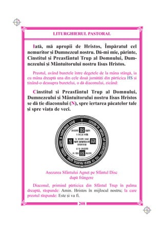 C M
Y K




                     LITURGHIERUL PASTORAL

        Iat, m apropii de Hristos, ~mpratul cel
      nemuritor [i Dumnezeul nostru. D-mi mie, printe,
      Cinstitul [i Preasfântul Trup al Domnului, Dum-
      nezeului [i Mântuitorului nostru Iisus Hristos.
          Preotul, având buretele `ntre degetele de la mâna stâng, ia
      cu m=na dreapt una din cele dou jumt]i din prticica HS [i
      ]inând-o deasupra buretelui, o d diaconului, zicând:

          Cinstitul [i Preasfântul Trup al Domnului,
      Dumnezeului [i Mântuitorului nostru Iisus Hristos
      se d ]ie diaconului (N), spre iertarea pcatelor tale
      [i spre via]a de veci.




                A[ezarea Sf=ntului Agne] pe Sf=ntul Disc
                             dup fr=ngere
         Diaconul, primind prticica din Sfântul Trup `n palma
      dreapt, rspunde: Amin. Hristos `n mijlocul nostru; la care
      preotul rspunde: Este [i va fi.
                                    208
                                                                         C M
                                                                         Y K
 